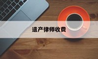 遗产律师收费(遗产律师收费标准价格表2023年)